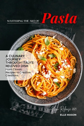 MASTERING THE ART OF PASTA - A Culinary Journey Through Italy's Beloved Dish from Classic... Recipes to Creative Creations