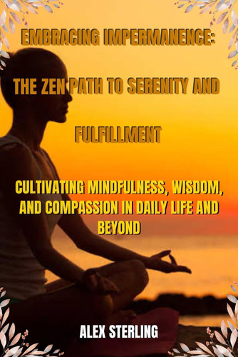 Embracing Impermanence - The Zen Path to Serenity and Fulfillment: Cultivating Mindfulness, Wisdom, and Compassion in Daily Life and Beyond.