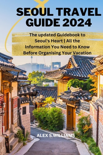 SEOUL TRAVEL GUIDE 2024: The updated Guidebook to Seoul's Heart | All the Information You Need to Know Before Organising Your Vacation (Traveller's handbook by Alex s Williams)