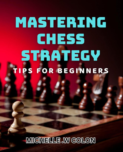 Mastering Chess Strategy - Tips for Beginners: Winning at Chess: Essential Strategies for Novice Players