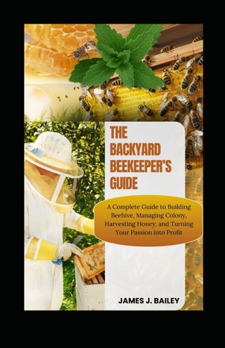 The Backyard Beekeeper's Guide - A Complete Guide to Building Beehives, Managing Colonies, Harvesting Honey, and Turning Your Passion Into Profit