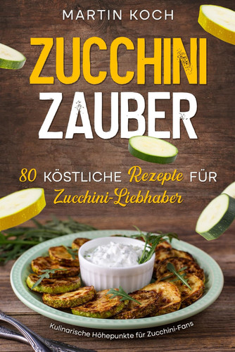 Zucchini Zauber, 80 köstliche Rezepte für Zucchini-Liebhaber, - Kulinarische Höhepunkte für Zucchini-Fans