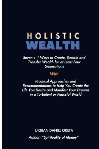 HOLISTIC WEALTH - Seven + 1 Ways to Create, Sustain and Transfer Wealth for at Least Four... Generation. Practical Approaches and Recommend