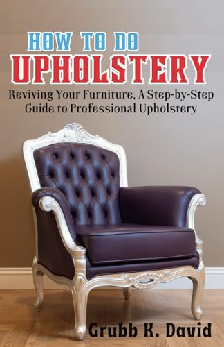 HOW TO DO UPHOLSTERY: Reviving Your Furniture, A Step-by-Step Guide to Professional Upholstery