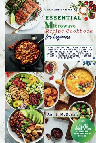 Quick And Satisfying Essential Microwave Recipe Cookbook For Beginners - A Fast and Easy Meal Plan Guide with Tested and Tasty Nutritious Recipes for Beginners, Busy Individuals and College Students to Attain a Healthy Lifestyle.