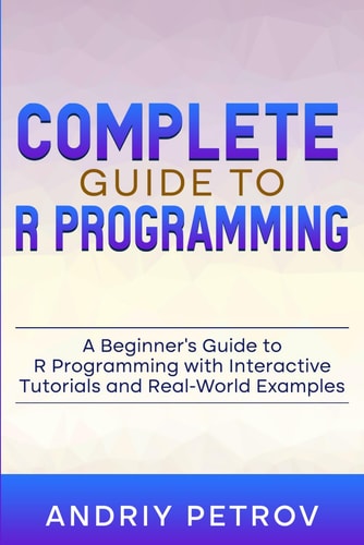 Complete Guide to R Programming: A Beginner's Guide to R Programming with Interactive Tutorials and Real-World Examples