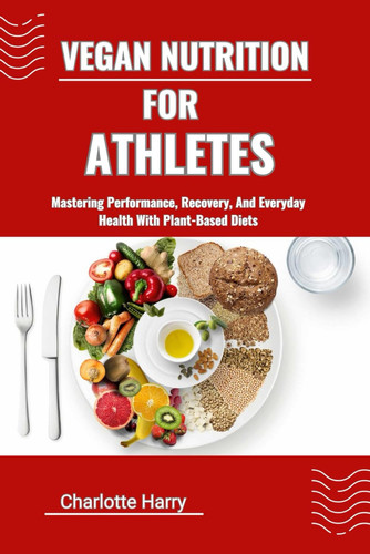 Vegan Nutrition for Athletes - Mastering Performance, Recovery, And Everyday Health With Plant-Based Diets