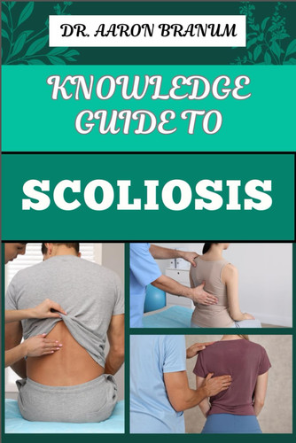 Knowledge Guide to Scoliosis Essential Manual To Insights On Diagnosis, Treatment Options, And Pain Relief For Spinal Curvature