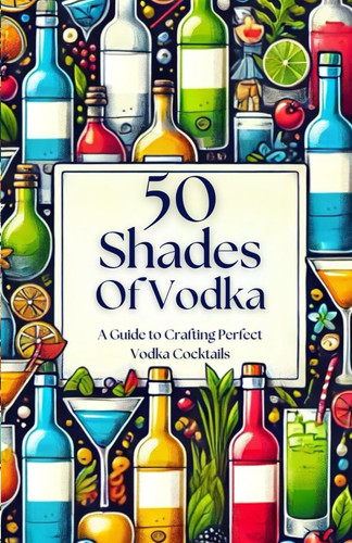 50 Shades of Vodka - A Guide to Crafting Perfect Vodka Cocktails (50 Shades Cocktails)