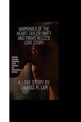 Harmonies of the Heart TAYLOR SWIFT AND TRAVIS KELCE'S LOVE STORY: Celebrity Serenade: Navigating Fame, Romance, and Everything In Between
