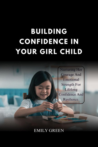 Building Confidence In Your Girl Child - Nurturing Her Courage and Emotional Strength for Lifelong Confidence and Resilience.