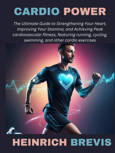 Cardio Power: The Ultimate Guide to Strengthening Your Heart, Improving Your Stamina, and Achieving Peak cardiovascular fitness, featuring running, cycling, swimming, and other cardio exercises