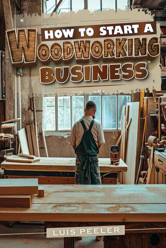How to Start a Woodworking Business A Comprehensive Guide to Launching, Growing, and Profiting from Your Passion for Woodworking