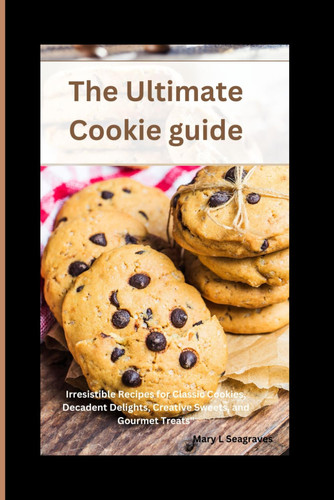 The Ultimate Cookie Guide - Irresistible Recipes for Classic Cookies, Decadent Delights, Creative Sweets, and Gourmet Treats"