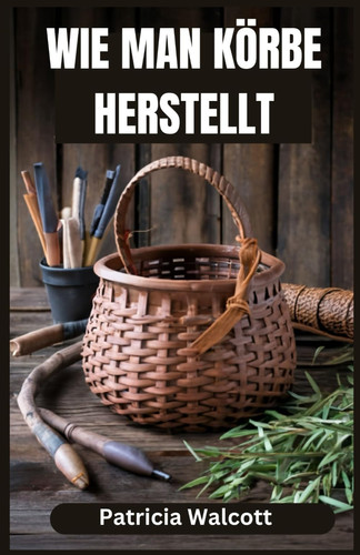 WIE MAN KORBE HERSTELLT - lernen sie die kunst des korbflechtens mit einfachen anleitungen und tipps