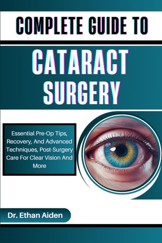 COMPLETE GUIDE TO CATARACT SURGERY: Essential Pre-Op Tips, Recovery, And Advanced Techniques, Post-Surgery Care For Clear Vision And More