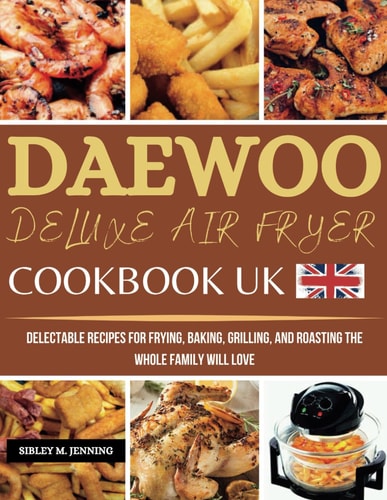 Daewoo Deluxe Air Fryer Cookbook UK: Delectable Recipes for Frying, Baking, Grilling, and Roasting the Whole Family Will Love