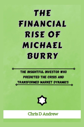 The Financial Rise of Michael Burry: The Insightful Investor Who Predicted The Crisis And Transformed Market Dynamics (Legends Of The Financial Market)