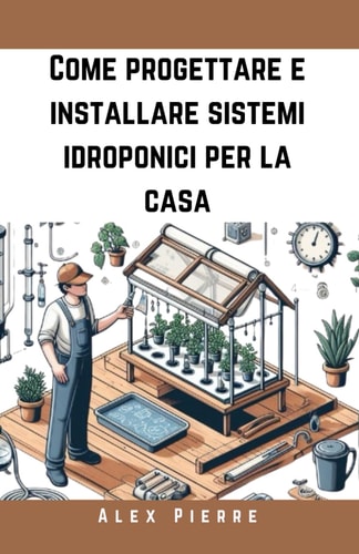 Come progettare e installare sistemi idroponici per la casa - Una guida fai-da-te per il giardinaggio indoor, i giardini verticali e la coltivazione sostenibile di ortaggi