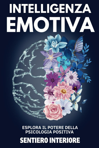 Intelligenza Emotiva - Esplora il Potere della Psicologia Positiva, Sviluppa un Mindset Forte, Potenzia l'Autostima e Contrasta la Manipolazione Scopri Come le Emozioni Possono Diventare la Tua Forza con Strategie Pratiche per Coltivare la Felicità.