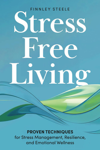 Stress Free Living: Proven Techniques for Stress Management, Resilience, and Emotional Wellness