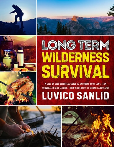 Long Term Wilderness Survival - A Step By Step Essential Guide To Ensuring Your Long-term Survival In Any Setting, From Wilderness To Urban Landscapes
