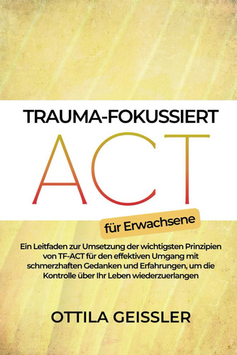 Trauma-fokussiert ACT für Erwachsene - Ein Leitfaden zur Umsetzung der wichtigsten Prinzipien von TF-ACT für den effektiven Umgang mit schmerzhaften Gedanken und Erfahrungen, um die Kontrolle über