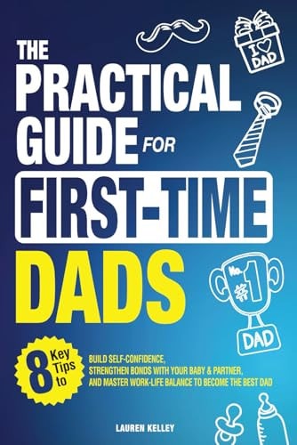 The Practical Guide for First-Time Dads: 8 Key Tips to Build Self-Confidence, Strengthen Bonds with Your Baby & Partner, and Master Work-Life Balance to Become the Best Dad