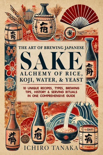 The Art of Brewing Japanes Sake Alchemy of Rice, Koji, Water, & Yeast 10 Unique Recipes, Types, Brewing Tips, History & Serving Rituals in One Comprehensive Guide
