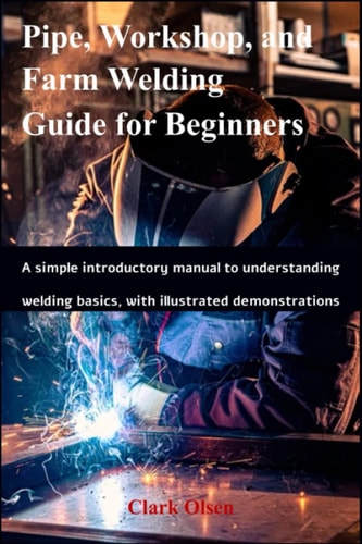 Pipe, Workshop, and Farm Welding Guide for Beginners A Simple Introductory Manual to Understanding Welding Basics, with Illustrated Demonstrations