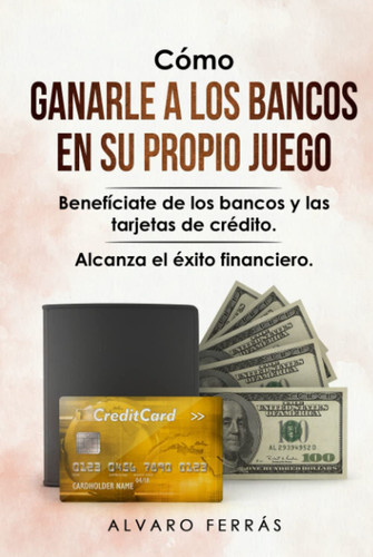 Cómo Ganarle a los Bancos en su Propio Juego: Benefíciate de los Bancos y las Tarjetas de Crédito... Alcanza el Éxito Financiero. (Spanish Edition)