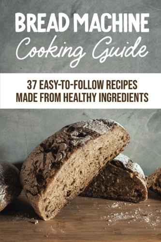 Bread Machine Cooking Guide: 37 Easy-To-Follow Recipes Made From Healthy Ingredients