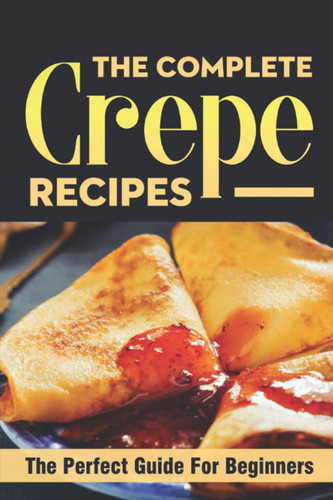 The Complete Crepe Recipes: The Perfect Guide For Beginners