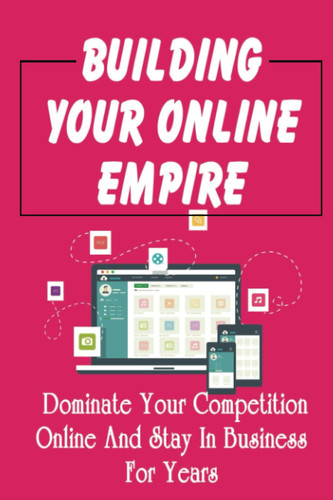 Building Your Online Empire: Dominate Your Competition Online And Stay In Business For Years
