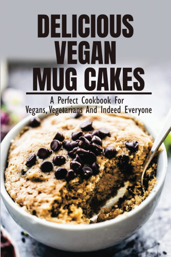 Delicious Vegan Mug Cakes: A Perfect Cookbook For Vegans, Vegetarians And Indeed Everyone