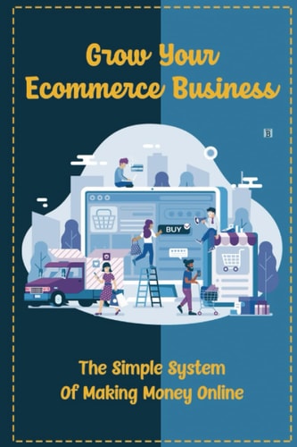 Grow Your Ecommerce Business: The Simple System Of Making Money Online