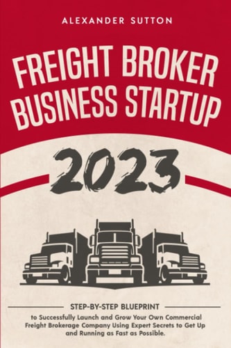 Freight Broker Business Startup 2023: Step-by-Step Blueprint to Successfully Launch and Grow Your Own Commercial Freight Brokerage Company Using Expert Secrets to Get Up and Running