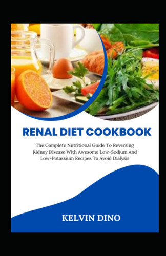 Renal Diet Cookbook: The Complete Nutritional Guide To Reversing Kidney Disease With Awesome Low-Sodium And Low-Potassium Recipes To Avoid Dialysis