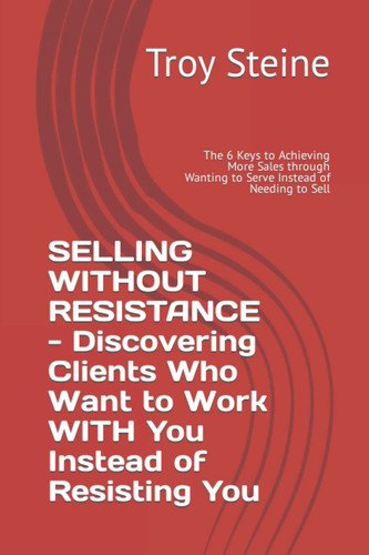 SELLING WITHOUT RESISTANCE - Discovering Clients Who Want to Work WITH You Instead of Resisting You: The 6 Keys to Achieving More Sales through Wanting to Serve Instead of Needing to Sell