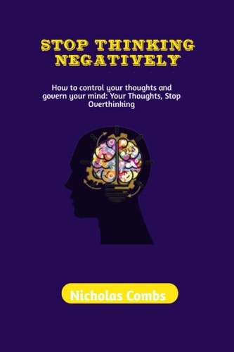 STOP THINKING NEGATIVELY: How to control your thoughts and govern your mind: Your Thoughts, Stop Overthinking