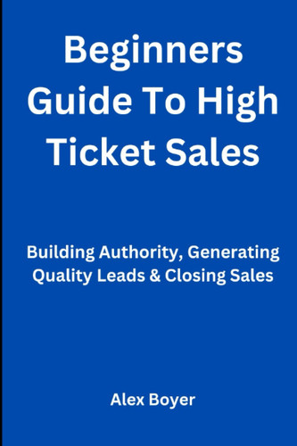 Beginners Guide To High Ticket Sales: Building Authority, Generating Quality Leads & Closing Sales