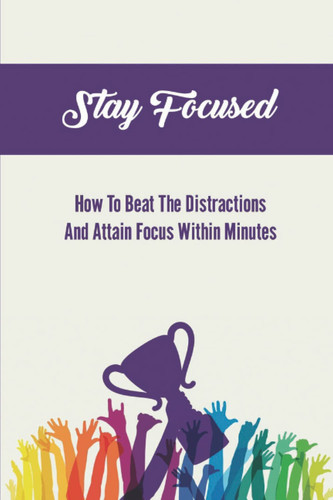 Stay Focused: How To Beat The Distractions And Attain Focus Within Minutes