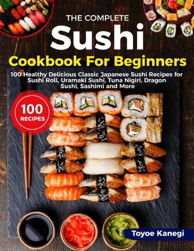 The Complete Sushi Cookbook for Beginners: 100 Healthy Delicious Classic Japanese Sushi Recipes for Sushi Roll, Uramaki Sushi, Tuna Nigiri, Dragon Sushi, Sashimi and More