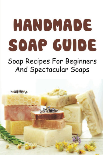 Handmade Soap Guide: Soap Recipes For Beginners And Spectacular Soaps