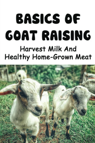 Basics Of Goat Raising: Harvest Milk And Healthy Home-Grown Meat