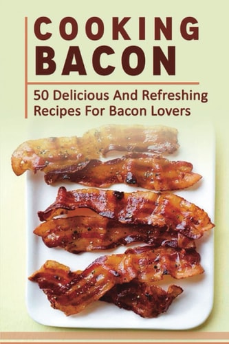 Cooking Bacon: 50 Delicious And Refreshing Recipes For Bacon Lovers