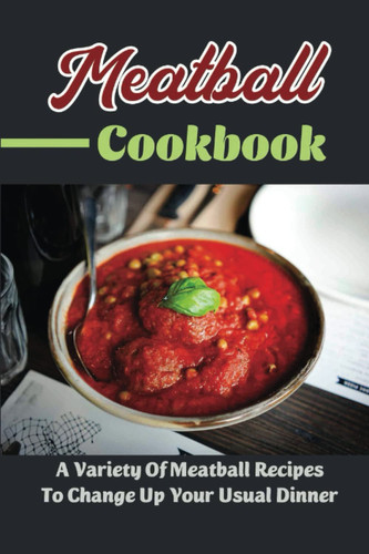 Meatball Cookbook: A Variety Of Meatball Recipes To Change Up Your Usual Dinner