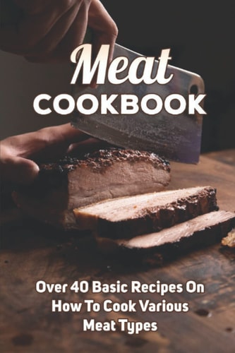 Meat Cookbook: Over 40 Basic Recipes On How To Cook Various Meat Types