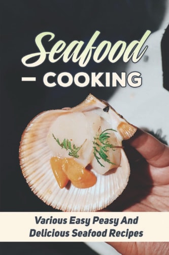 Seafood Cooking: Various Easy Peasy And Delicious Seafood Recipes