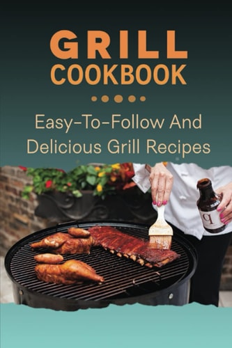 Grill Cookbook: Easy-To-Follow And Delicious Grill Recipes